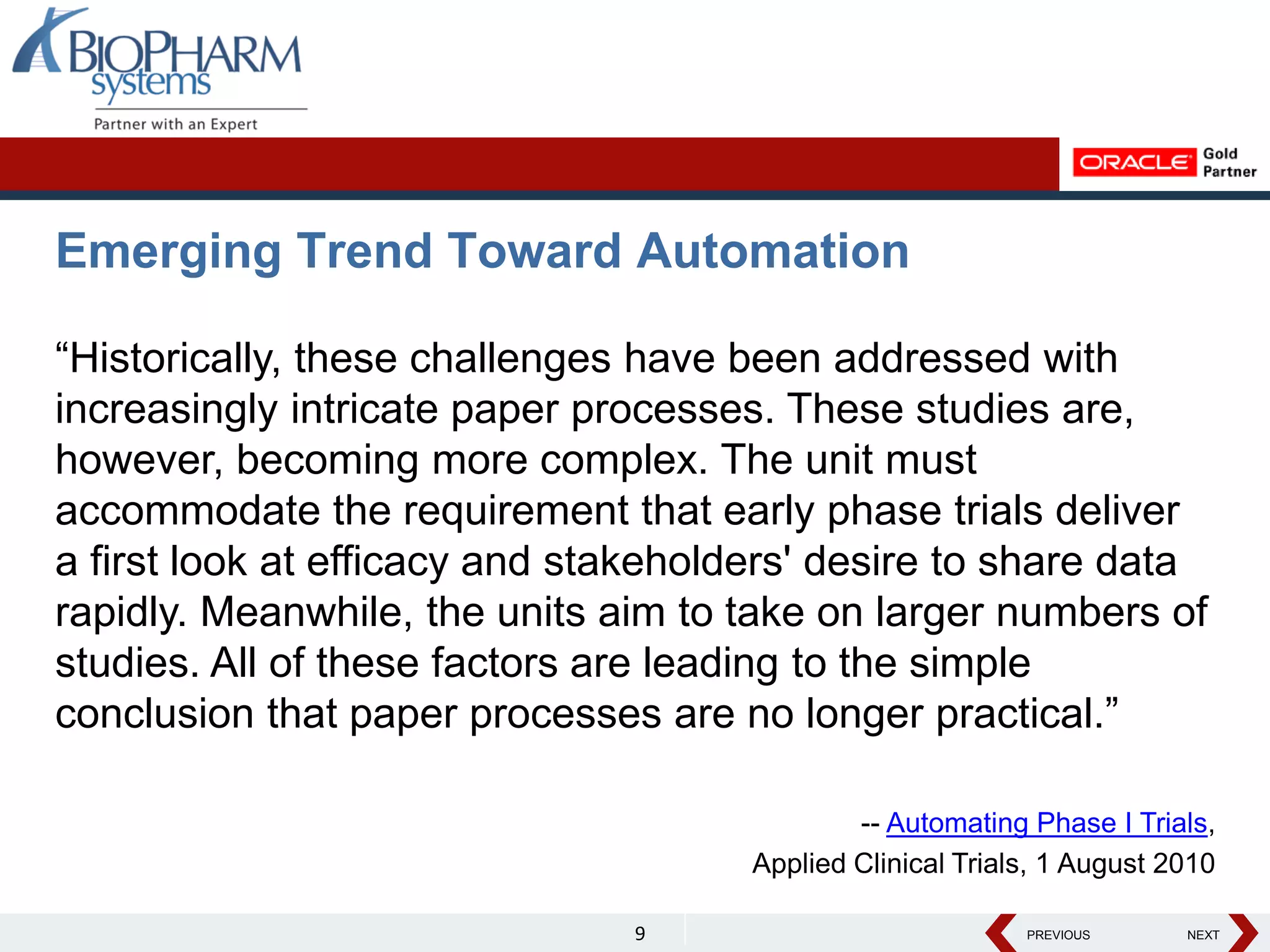PREVIOUS NEXT
PREVIOUS NEXT
Emerging Trend Toward Automation
“Historically, these challenges have been addressed with
increasingly intricate paper processes. These studies are,
however, becoming more complex. The unit must
accommodate the requirement that early phase trials deliver
a first look at efficacy and stakeholders' desire to share data
rapidly. Meanwhile, the units aim to take on larger numbers of
studies. All of these factors are leading to the simple
conclusion that paper processes are no longer practical.”
-- Automating Phase I Trials,
Applied Clinical Trials, 1 August 2010
9
 