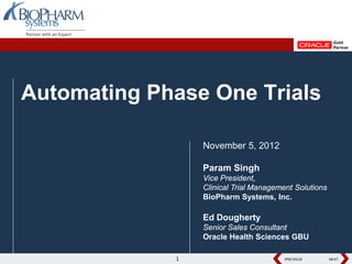 PREVIOUS NEXT
PREVIOUS NEXT
PREVIOUS NEXT
Automating Phase One Trials
November 5, 2012
Param Singh
Vice President,
Clinical Trial Management Solutions
BioPharm Systems, Inc.
Ed Dougherty
Senior Sales Consultant
Oracle Health Sciences GBU
1
 