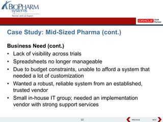 Case Study: Mid-Sized Pharma (cont.)

Business Need (cont.)
• Lack of visibility across trials
• Spreadsheets no longer manageable
• Due to budget constraints, unable to afford a system that
  needed a lot of customization
• Wanted a robust, reliable system from an established,
  trusted vendor
• Small in-house IT group; needed an implementation
  vendor with strong support services

                              12                   PREVIOUS
                                                   PREVIOUS   NEXT
                                                              NEXT
 
