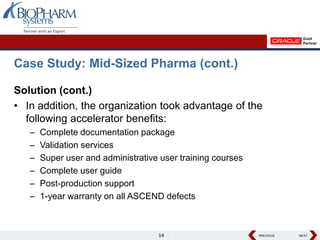 Case Study: Mid-Sized Pharma (cont.)

Solution (cont.)
• In addition, the organization took advantage of the
  following accelerator benefits:
   –   Complete documentation package
   –   Validation services
   –   Super user and administrative user training courses
   –   Complete user guide
   –   Post-production support
   –   1-year warranty on all ASCEND defects



                                    14                       PREVIOUS
                                                             PREVIOUS   NEXT
                                                                        NEXT
 