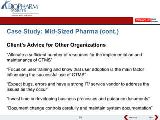 Case Study: Mid-Sized Pharma (cont.)

Client’s Advice for Other Organizations
“Allocate a sufficient number of resources for the implementation and
maintenance of CTMS”

“Focus on user training and know that user adoption is the main factor
influencing the successful use of CTMS”

“Expect bugs, errors and have a strong IT/ service vendor to address the
issues as they occur”

“Invest time in developing business processes and guidance documents”

“Document change controls carefully and maintain system documentation”
                                    16                        PREVIOUS
                                                              PREVIOUS     NEXT
                                                                           NEXT
 