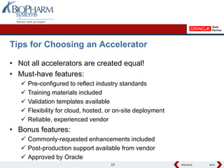 Tips for Choosing an Accelerator

• Not all accelerators are created equal!
• Must-have features:
      Pre-configured to reflect industry standards
      Training materials included
      Validation templates available
      Flexibility for cloud, hosted, or on-site deployment
      Reliable, experienced vendor
• Bonus features:
    Commonly-requested enhancements included
    Post-production support available from vendor
    Approved by Oracle
                                      17                      PREVIOUS
                                                              PREVIOUS   NEXT
                                                                         NEXT
 