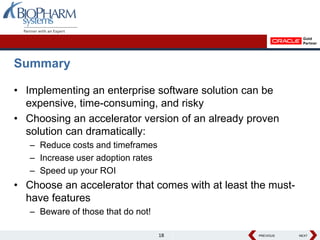 Summary

• Implementing an enterprise software solution can be
  expensive, time-consuming, and risky
• Choosing an accelerator version of an already proven
  solution can dramatically:
   – Reduce costs and timeframes
   – Increase user adoption rates
   – Speed up your ROI
• Choose an accelerator that comes with at least the must-
  have features
   – Beware of those that do not!

                                    18            PREVIOUS
                                                  PREVIOUS   NEXT
                                                             NEXT
 