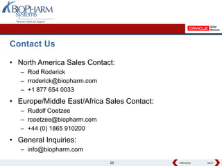 Contact Us

• North America Sales Contact:
   – Rod Roderick
   – rroderick@biopharm.com
   – +1 877 654 0033
• Europe/Middle East/Africa Sales Contact:
   – Rudolf Coetzee
   – rcoetzee@biopharm.com
   – +44 (0) 1865 910200
• General Inquiries:
   – info@biopharm.com

                              20             PREVIOUS
                                             PREVIOUS   NEXT
                                                        NEXT
 