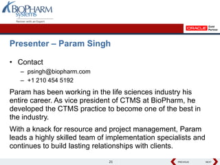 Presenter – Param Singh

• Contact
   – psingh@biopharm.com
   – +1 210 454 5192
Param has been working in the life sciences industry his
entire career. As vice president of CTMS at BioPharm, he
developed the CTMS practice to become one of the best in
the industry.
With a knack for resource and project management, Param
leads a highly skilled team of implementation specialists and
continues to build lasting relationships with clients.

                               21                   PREVIOUS
                                                    PREVIOUS    NEXT
                                                                NEXT
 