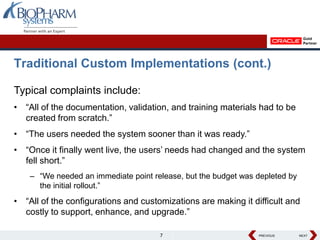 Traditional Custom Implementations (cont.)

Typical complaints include:
• “All of the documentation, validation, and training materials had to be
  created from scratch.”
• “The users needed the system sooner than it was ready.”
• “Once it finally went live, the users’ needs had changed and the system
  fell short.”
    – “We needed an immediate point release, but the budget was depleted by
      the initial rollout.”
• “All of the configurations and customizations are making it difficult and
  costly to support, enhance, and upgrade.”

                                      7                         PREVIOUS
                                                                PREVIOUS      NEXT
                                                                              NEXT
 
