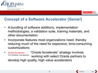 Concept of a Software Accelerator (Genie!)

• A bundling of software additions, implementation
  methodologies, a validation suite, training materials, and
  other documentation
• Incorporate features most organizations need, thereby
  reducing much of the need for expensive, time-consuming
  customizations
•                 “Oracle Accelerate” strategy involves
                   working with select Oracle partners to
  develop high quality, high value accelerators


                              8                    PREVIOUS
                                                   PREVIOUS   NEXT
                                                              NEXT
 
