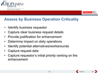 Assess by Business Operation Criticality

•   Identify business requestor
•   Capture clear business request details
•   Provide justification for enhancement
•   Determine impact on daily operations
•   Identify potential alternatives/workarounds
•   Capture request date
•   Capture requestor’s initial priority ranking on the
    enhancement


                                 11                       PREVIOUS
                                                          PREVIOUS   NEXT
                                                                     NEXT
 