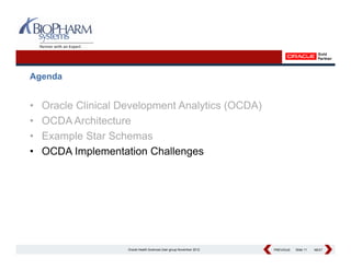 Agenda


•   Oracle Clinical Development Analytics (OCDA)
•   OCDA Architecture
          A hit t
•   Example Star Schemas
•   OCDA Implementation Challenges




                     Oracle Health Sciences User group November 2012   PREVIOUS
                                                                       PREVIOUS   Slide 11   NEXT
                                                                                             NEXT
 