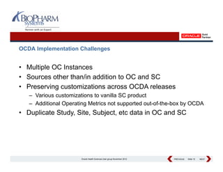 OCDA Implementation Challenges


• Multiple OC Instances
• S
  Sources other than/in addition to OC and SC
            th th /i dditi t             d
• Preserving customizations across OCDA releases
   – Various customizations to vanilla SC product
   – Additional Operating Metrics not supported out-of-the-box by OCDA
• Duplicate Study, Site, Subject, etc data in OC and SC




                       Oracle Health Sciences User group November 2012   PREVIOUS
                                                                         PREVIOUS   Slide 12   NEXT
                                                                                               NEXT
 