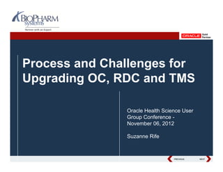 Process and Challenges for
Upgrading OC, RDC and TMS

               Oracle Health Science User
               Group Conference -
               November 06, 2012

               Suzanne Rife


                                 PREVIOUS
                                 PREVIOUS   NEXT
                                            NEXT
 
