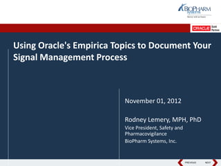 Using Oracle's Empirica Topics to Document Your
Signal Management Process



                          November 01, 2012

                          Rodney Lemery, MPH, PhD
                          Vice President, Safety and
                          Pharmacovigilance
                          BioPharm Systems, Inc.


                                                  PREVIOUS
                                                       PREVIOUS   NEXT
                                                                   NEXT
 