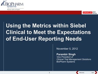 Using the Metrics within Siebel
Clinical to Meet the Expectations
of End-User Reporting Needs
                    November 5, 2012

                    Parambir Singh
                    Vice President of
                    Clinical Trial Management Solutions
                    BioPharm Systems



                1                          PREVIOUS
                                           PREVIOUS       NEXT
                                                          NEXT
 