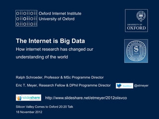 The Internet is Big Data
How internet research has changed our
understanding of the world



Ralph Schroeder, Professor & MSc Programme Director

Eric T. Meyer, Research Fellow & DPhil Programme Director            @etmeyer



                     http://www.slideshare.net/etmeyer/2012oiisvco

Silicon Valley Comes to Oxford 20:20 Talk
18 November 2012
 