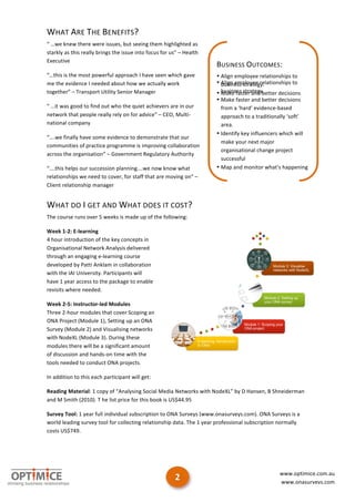 WHAT	
  ARE	
  THE	
  BENEFITS?	
  
“	
  …we	
  knew	
  there	
  were	
  issues,	
  but	
  seeing	
  them	
  highlighted	
  as	
  
starkly	
  as	
  this	
  really	
  brings	
  the	
  issue	
  into	
  focus	
  for	
  us”	
  –	
  Health	
  
Executive	
  
                                                                                                              BUSINESS	
  OUTCOMES:	
  
“…this	
  is	
  the	
  most	
  powerful	
  approach	
  I	
  have	
  seen	
  which	
  gave	
                   • Align	
  employee	
  relationships	
  to	
  
me	
  the	
  evidence	
  I	
  needed	
  about	
  how	
  we	
  actually	
  work	
                              • Align	
  employee	
  relationships	
  to	
  
                                                                                                                business	
  strategy.	
  
together”	
  –	
  Transport	
  Utility	
  Senior	
  Manager	
                                                 • business	
  strategy.	
  etter	
  decisions	
  
                                                                                                                Make	
  faster	
  and	
  b
                                                                                                              • Make	
  faster	
  and	
  better	
  decisions	
  
“	
  …it	
  was	
  good	
  to	
  find	
  out	
  who	
  the	
  quiet	
  achievers	
  are	
  in	
  our	
          from	
  a	
  ‘hard’	
  evidence-­‐based	
  
network	
  that	
  people	
  really	
  rely	
  on	
  for	
  advice”	
  –	
  CEO,	
  Multi-­‐                    approach	
  to	
  a	
  traditionally	
  ‘soft’	
  
national	
  company	
                                                                                           area.	
  
                                                                                                              • Identify	
  key	
  influencers	
  which	
  will	
  
“….we	
  finally	
  have	
  some	
  evidence	
  to	
  demonstrate	
  that	
  our	
  
                                                                                                                make	
  your	
  next	
  major	
  
communities	
  of	
  practice	
  programme	
  is	
  improving	
  collaboration	
  
                                                                                                                organisational	
  change	
  project	
  
across	
  the	
  organisation”	
  –	
  Government	
  Regulatory	
  Authority	
  
                                                                                                                successful	
  
“….this	
  helps	
  our	
  succession	
  planning….we	
  now	
  know	
  what	
                                • Map	
  and	
  monitor	
  what’s	
  happening	
  
relationships	
  we	
  need	
  to	
  cover,	
  for	
  staff	
  that	
  are	
  moving	
  on”	
  –	
              in	
  Social	
  Media	
  around	
  your	
  
Client	
  relationship	
  manager	
                                                                             organisation.	
  


WHAT	
  DO	
  I	
  GET	
  AND	
  WHAT	
  DOES	
  IT	
  COST?	
  
The	
  course	
  runs	
  over	
  5	
  weeks	
  is	
  made	
  up	
  of	
  the	
  following:	
  

Week	
  1-­‐2:	
  E-­‐learning	
  
4	
  hour	
  introduction	
  of	
  the	
  key	
  concepts	
  in	
  
Organisational	
  Network	
  Analysis	
  delivered	
  
through	
  an	
  engaging	
  e-­‐learning	
  course	
  
developed	
  by	
  Patti	
  Anklam	
  in	
  collaboration	
  
with	
  the	
  IAI	
  University.	
  Participants	
  will	
  
have	
  1	
  year	
  access	
  to	
  the	
  package	
  to	
  enable	
  
revisits	
  where	
  needed.	
  

Week	
  2-­‐5:	
  Instructor-­‐led	
  Modules	
  
Three	
  2-­‐hour	
  modules	
  that	
  cover	
  Scoping	
  an	
  
ONA	
  Project	
  (Module	
  1),	
  Setting	
  up	
  an	
  ONA	
  
Survey	
  (Module	
  2)	
  and	
  Visualising	
  networks	
  
with	
  NodeXL	
  (Module	
  3).	
  During	
  these	
  
modules	
  there	
  will	
  be	
  a	
  significant	
  amount	
  
of	
  discussion	
  and	
  hands-­‐on	
  time	
  with	
  the	
  
tools	
  needed	
  to	
  conduct	
  ONA	
  projects.	
  

In	
  addition	
  to	
  this	
  each	
  participant	
  will	
  get:	
  

Reading	
  Material:	
  1	
  copy	
  of	
  “Analysing	
  Social	
  Media	
  Networks	
  with	
  NodeXL”	
  by	
  D	
  Hansen,	
  B	
  Shneiderman	
  
and	
  M	
  Smith	
  (2010).	
  T	
  he	
  list	
  price	
  for	
  this	
  book	
  is	
  US$44.95	
  

Survey	
  Tool:	
  1	
  year	
  full	
  individual	
  subscription	
  to	
  ONA	
  Surveys	
  (www.onasurveys.com).	
  ONA	
  Surveys	
  is	
  a	
  
world	
  leading	
  survey	
  tool	
  for	
  collecting	
  relationship	
  data.	
  The	
  1	
  year	
  professional	
  subscription	
  normally	
  
costs	
  US$749.	
  



	
  

	
  
                                                                                                                                                  www.optimice.com.au	
  
                                                                                         2	
                                                      www.onasurveys.com	
  	
  

                                                                                                                                                                          	
  
 