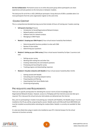 On-­‐line	
  Collaboration:	
  Permanent	
  access	
  to	
  an	
  online	
  discussion	
  group	
  where	
  participants	
  can	
  share	
  
experiences	
  and	
  ask	
  questions	
  to	
  the	
  instructors	
  in	
  between	
  modules.	
  

The	
  total	
  price	
  for	
  all	
  of	
  this	
  is	
  US$	
  1,599.00	
  per	
  participant.	
  Group	
  discount	
  of	
  20%	
  is	
  available	
  when	
  3	
  or	
  
more	
  participants	
  from	
  the	
  same	
  organization	
  register	
  at	
  the	
  same	
  time.	
  


	
  COURSE	
  CONTENT	
  
This	
  is	
  a	
  comprehensive	
  blended	
  learning	
  course	
  that	
  includes	
  10	
  hours	
  of	
  training	
  over	
  5	
  weeks	
  covering:	
  

       •      Self-­‐paced	
  e-­‐learning	
  (4	
  hours)	
  
                     o Introduction	
  to	
  Social/Organisational	
  Network	
  Analysis	
  
                     o Network	
  patterns	
  and	
  metrics	
  
                     o Software	
  tools	
  for	
  network	
  analysis	
  
                     o Managing	
  an	
  ONA	
  Project	
  

       •      Module	
  1:	
  Scoping	
  your	
  ONA	
  Project	
  (2	
  hour	
  virtual	
  session	
  hosted	
  by	
  Patti	
  Anklam)	
  

                      o      Determining	
  which	
  business	
  problem	
  to	
  solve	
  with	
  ONA	
  
                      o      Review	
  of	
  case-­‐studies	
  
                      o      Determining	
  your	
  questions	
  

       •      Module	
  2:	
  Setting	
  up	
  your	
  ONA	
  survey	
  (2	
  hour	
  virtual	
  session	
  hosted	
  by	
  Cai	
  Kjaer	
  /	
  Laurence	
  Lock	
  
              Lee)	
  

                      o      Setting	
  up	
  your	
  survey	
  
                      o      Working	
  with	
  mailing	
  lists	
  and	
  other	
  lists	
  
                      o      Creating	
  relationship	
  sets	
  and	
  network	
  questions	
  
                      o      Previewing	
  and	
  launching	
  the	
  survey	
  
                      o      Tracking	
  progress	
  and	
  downloading	
  responses	
  

       •      Module	
  3:	
  Visualise	
  networks	
  with	
  NodeXL	
  (2	
  hour	
  virtual	
  session	
  hosted	
  by	
  Marc	
  Smith)	
  

                      o      Getting	
  started	
  with	
  NodeXL	
  
                      o      Calculating	
  and	
  visualizing	
  network	
  metrics	
  
                      o      Preparing	
  data	
  and	
  filtering	
  
                      o      Importing	
  data	
  from	
  Social	
  Media	
  tools	
  
                      o      Clustering	
  and	
  grouping	
  


PRE-­‐REQUISITES	
  AND	
  REQUIREMENTS	
  
There	
  are	
  no	
  specific	
  prerequisites	
  for	
  attending	
  this	
  course	
  in	
  terms	
  of	
  prior	
  knowledge	
  about	
  
Organisational	
  Network	
  Analysis.	
  However,	
  access	
  to	
  a	
  PC/laptop	
  with	
  fast	
  internet	
  access	
  (not	
  dial-­‐up)	
  is	
  
required.	
  This	
  is	
  because	
  the	
  virtual	
  instructor-­‐led	
  modules	
  are	
  delivered	
  over	
  the	
  Internet.	
  	
  

Also,	
  prior	
  to	
  participating	
  in	
  module	
  3	
  (visualizing	
  your	
  networks	
  with	
  NodeXL),	
  the	
  NodeXL	
  plug-­‐in	
  must	
  be	
  
installed	
  on	
  the	
  PC	
  you	
  will	
  be	
  using	
  during	
  the	
  session.	
  NodeXL	
  works	
  with	
  Microsoft	
  Excel	
  2007/2010	
  and	
  
must	
  be	
  installed	
  successfully	
  before	
  attending	
  the	
  module	
  (Note:	
  NodeXL	
  is	
  currently	
  not	
  available	
  for	
  Mac	
  
users).	
  	
  

It	
  is	
  also	
  very	
  likely	
  that	
  a	
  plug-­‐in	
  needs	
  to	
  be	
  installed	
  on	
  your	
  PC’s	
  Internet	
  browser	
  for	
  the	
  virtual	
  
classroom	
  to	
  function	
  correctly.	
  



	
  

	
  
                                                                                                                                                                  www.optimice.com.au	
  
                                                                                         3	
                                                                      www.onasurveys.com	
  	
  

                                                                                                                                                                                          	
  
 