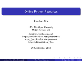 Online Python Resources

                                        Jonathan Fine

                                    LTS, The Open University
                                       Milton Keynes, UK
                                  Jonathan.Fine@open.ac.uk
                            http://www.slideshare.net/jonathanﬁne
                              http://jonathanﬁne.wordpress.com
                                  https://bitbucket.org/jﬁne

                                      29 September 2012



Jonathan Fine (Open University)         Online Python Resources     29 September 2012   1 / 21
 