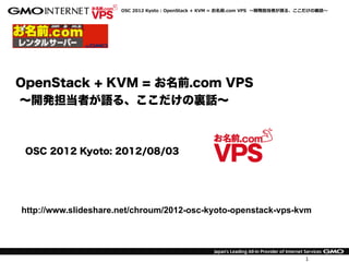 OpenStack  +  KVM  =  お名前.com  VPS    〜～開発担当者が語る、ここだけの裏裏話〜～




  OpenStack + KVM = お名前.com VPS
  ∼開発担当者が語る、ここだけの裏話∼



             OSC 2012 Kyoto: 2012/08/03
      OpenStack User MTG#07: 2012/08/28
         OSC 2012 Tokyo/Fall: 2012/09/08


   http://www.slideshare.net/chroum/2012-osc-kyoto-openstack-vps-kvm




                                                                                     1
12年9月4日火曜日
 