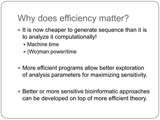 Why does efficiency matter?
 It is now cheaper to generate sequence than it is
 to analyze it computationally!
   Machine time
   (Wo)man power/time


 More efficient programs allow better exploration
 of analysis parameters for maximizing sensitivity.

 Better or more sensitive bioinformatic approaches
 can be developed on top of more efficient theory.
 