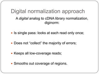 Digital normalization approach
   A digital analog to cDNA library normalization,
                       diginorm:

 Is single pass: looks at each read only once;


 Does not “collect” the majority of errors;


 Keeps all low-coverage reads;


 Smooths out coverage of regions.
 