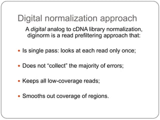 Digital normalization approach
   A digital analog to cDNA library normalization,
    diginorm is a read prefiltering approach that:

 Is single pass: looks at each read only once;


 Does not “collect” the majority of errors;


 Keeps all low-coverage reads;


 Smooths out coverage of regions.
 