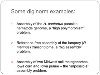 Some diginorm examples:

1.   Assembly of the H. contortus parasitic
     nematode genome, a “high polymorphism”
     problem.

2.   Reference-free assembly of the lamprey (P.
     marinus) transcriptome, a “big assembly”
     problem.

3.   Assembly of two Midwest soil metagenomes,
     Iowa corn and Iowa prairie – the “impossible”
     assembly problem.
 