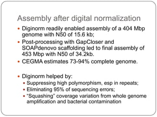 Assembly after digital normalization
 Diginorm readily enabled assembly of a 404 Mbp
  genome with N50 of 15.6 kb;
 Post-processing with GapCloser and
  SOAPdenovo scaffolding led to final assembly of
  453 Mbp with N50 of 34.2kb.
 CEGMA estimates 73-94% complete genome.


 Diginorm helped by:
   Suppressing high polymorphism, esp in repeats;
   Eliminating 95% of sequencing errors;
   “Squashing” coverage variation from whole genome
   amplification and bacterial contamination
 
