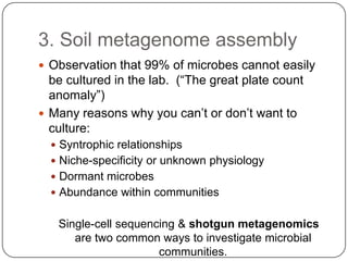 3. Soil metagenome assembly
 Observation that 99% of microbes cannot easily
  be cultured in the lab. (“The great plate count
  anomaly”)
 Many reasons why you can‟t or don‟t want to
  culture:
   Syntrophic relationships
   Niche-specificity or unknown physiology
   Dormant microbes
   Abundance within communities


   Single-cell sequencing & shotgun metagenomics
      are two common ways to investigate microbial
                      communities.
 