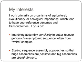 My interests
I work primarily on organisms of agricultural,
evolutionary, or ecological importance, which tend
to have poor reference genomes and
transcriptomes. Focus on:

 Improving assembly sensitivity to better recover
 genomic/transcriptomic sequence, often from
 “weird” samples.

 Scaling sequence assembly approaches so that
 huge assemblies are possible and big assemblies
 are straightforward.
 