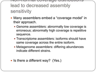 Non-normal coverage distributions
lead to decreased assembly
sensitivity
 Many assemblers embed a “coverage model” in
 their approach.
   Genome assemblers: abnormally low coverage is
    erroneous; abnormally high coverage is repetitive
    sequence.
   Transcriptome assemblers: isoforms should have
    same coverage across the entire isoform.
   Metagenome assemblers: differing abundances
    indicate different strains.


 Is there a different way? (Yes.)
 
