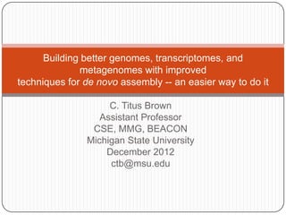 Building better genomes, transcriptomes, and
              metagenomes with improved
techniques for de novo assembly -- an easier way to do it

                    C. Titus Brown
                  Assistant Professor
                CSE, MMG, BEACON
               Michigan State University
                   December 2012
                    ctb@msu.edu
 