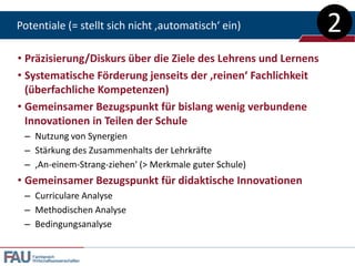 Potentiale (= stellt sich nicht ‚automatisch‘ ein)              2
• Präzisierung/Diskurs über die Ziele des Lehrens und Lernens
• Systematische Förderung jenseits der ‚reinen‘ Fachlichkeit
  (überfachliche Kompetenzen)
• Gemeinsamer Bezugspunkt für bislang wenig verbundene
  Innovationen in Teilen der Schule
 – Nutzung von Synergien
 – Stärkung des Zusammenhalts der Lehrkräfte
 – ‚An-einem-Strang-ziehen‘ (> Merkmale guter Schule)
• Gemeinsamer Bezugspunkt für didaktische Innovationen
 – Curriculare Analyse
 – Methodischen Analyse
 – Bedingungsanalyse


   Fachbereich
   Wirtschaftswissenschaften
 