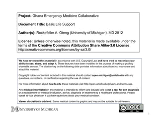Project: Ghana Emergency Medicine Collaborative
Document Title: Basic Life Support
Author(s): Rockefeller A. Oteng (University of Michigan), MD 2012
License: Unless otherwise noted, this material is made available under the
terms of the Creative Commons Attribution Share Alike-3.0 License:
http://creativecommons.org/licenses/by-sa/3.0/
We have reviewed this material in accordance with U.S. Copyright Law and have tried to maximize your
ability to use, share, and adapt it. These lectures have been modified in the process of making a publicly
shareable version. The citation key on the following slide provides information about how you may share and
adapt this material.
Copyright holders of content included in this material should contact open.michigan@umich.edu with any
questions, corrections, or clarification regarding the use of content.
For more information about how to cite these materials visit http://open.umich.edu/privacy-and-terms-use.
Any medical information in this material is intended to inform and educate and is not a tool for self-diagnosis
or a replacement for medical evaluation, advice, diagnosis or treatment by a healthcare professional. Please
speak to your physician if you have questions about your medical condition.
Viewer discretion is advised: Some medical content is graphic and may not be suitable for all viewers.

1

 