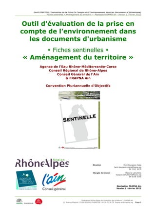 Outil EPECEDU (Evaluation de la Prise En Compte de l'Environnement dans les Documents d'Urbanisme)
                         Fiches sentinelles « Aménagement du territoire » - Réalisation FRAPNA Ain - Version 2 (Février 2012)




Outil d'évaluation de la prise en
compte de l'environnement dans
  les documents d'urbanisme
                            Fiches sentinelles 
« Aménagement du territoire »
                   Agence de l'Eau Rhône-Méditerranée-Corse
                       Conseil Régional de Rhône-Alpes
                            Conseil Général de l'Ain
                                 & FRAPNA Ain

                         Convention Pluriannuelle d'Objectifs




                                                                             Direction                           Henri Bourgeois-Costa
                                                                                                      henri.bourgeois-costa@frapna.org
                                                                                                                        04 74 21 38 79

                                                                             Chargée de mission                     Marjorie Lathuillière
                                                                                                        marjorie.lathuilliere@frapna.org
                                                                                                                          04 50 56 16 55




                                                                                                         Réalisation FRAPNA Ain
                                                                                                         Version 2 - février 2012




                                                               Fédération Rhône-Alpes de Protection de la NAture - FRAPNA Ain
                                           11 Avenue Maginot 01000 BOURG EN BRESSE 04.74.21.38.79 frapna-ain@frapna.org          Page 1
 membre de
 