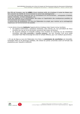Outil EPECEDU (Evaluation de la Prise En Compte de l'Environnement dans les Documents d'Urbanisme)
                               Fiches sentinelles « Aménagement du territoire » - Réalisation FRAPNA Ain - Version 2 (Février 2012)




Etre PPA est l'occasion, pour les APNE et leurs membres actifs, de s'impliquer à toutes les étapes pour
faire entendre les intérêts de l'environnement en amont des aménagements :
 en tant que structures ressources pour la connaissance de l'environnement : cartographie d'habitats,
espèces menacées, corridors biologiques, etc…
 par leur expertise sur la hiérarchisation des enjeux et l'appréciation des conséquences possibles sur
l'environnement des projets envisagés.
 comme force de propositions, au cours de l'élaboration du projet, pour montrer qu'un aménagement
respectueux de l'environnement est possible.


 La loi donne à tous les habitants l'opportunité de s'impliquer dans l'avenir de leur territoire:
   ➢ les bulletins d'information, expositions itinérantes, sites internet, etc. leur permettent de mieux
        connaître leur lieu de vie et de prendre conscience des enjeux territoriaux.
   ➢ les réunions publiques et l'enquête publique sont l'occasion de s'exprimer sur les orientations
        souhaitées (voir fiche sentinelles / enquête publique). Les avis recueillis n'ont qu'un poids
        consultatif mais l'Etat encourage leur prise en compte effective, pour une meilleure gouvernance.


 En cas de litige au cours de l'élaboration d'un DocU, la commission de conciliation est interpellée.
Composée d'élus et de personnes qualifiées, elle entend les parties concernées avant de formuler des
propositions pour résoudre le différend.




                                                                     Fédération Rhône-Alpes de Protection de la NAture - FRAPNA Ain
                                                11 Avenue Maginot 01000 BOURG EN BRESSE 04.74.21.38.79 frapna-ain@frapna.org Page 10
       membre de
 