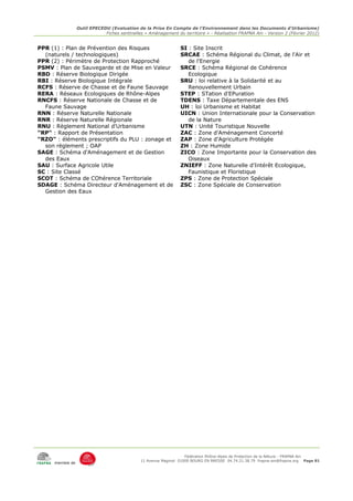 Outil EPECEDU (Evaluation de la Prise En Compte de l'Environnement dans les Documents d'Urbanisme)
                              Fiches sentinelles « Aménagement du territoire » - Réalisation FRAPNA Ain - Version 2 (Février 2012)


PPR (1) : Plan de Prévention des Risques                         SI : Site Inscrit
  (naturels / technologiques)                                    SRCAE : Schéma Régional du Climat, de l'Air et
PPR (2) : Périmètre de Protection Rapproché                         de l'Energie
PSMV : Plan de Sauvegarde et de Mise en Valeur                   SRCE : Schéma Régional de Cohérence
RBD : Réserve Biologique Dirigée                                    Ecologique
RBI : Réserve Biologique Intégrale                               SRU : loi relative à la Solidarité et au
RCFS : Réserve de Chasse et de Faune Sauvage                        Renouvellement Urbain
RERA : Réseaux Ecologiques de Rhône-Alpes                        STEP : STation d'EPuration
RNCFS : Réserve Nationale de Chasse et de                        TDENS : Taxe Départementale des ENS
  Faune Sauvage                                                  UH : loi Urbanisme et Habitat
RNN : Réserve Naturelle Nationale                                UICN : Union Internationale pour la Conservation
RNR : Réserve Naturelle Régionale                                   de la Nature
RNU : Règlement National d'Urbanisme                             UTN : Unité Touristique Nouvelle
"RP" : Rapport de Présentation                                   ZAC : Zone d'Aménagement Concerté
"RZO" : éléments prescriptifs du PLU : zonage et                 ZAP : Zone d'Agriculture Protégée
  son règlement ; OAP                                            ZH : Zone Humide
SAGE : Schéma d'Aménagement et de Gestion                        ZICO : Zone Importante pour la Conservation des
  des Eaux                                                          Oiseaux
SAU : Surface Agricole Utile                                     ZNIEFF : Zone Naturelle d'Intérêt Ecologique,
SC : Site Classé                                                    Faunistique et Floristique
SCOT : Schéma de COhérence Territoriale                          ZPS : Zone de Protection Spéciale
SDAGE : Schéma Directeur d'Aménagement et de                     ZSC : Zone Spéciale de Conservation
  Gestion des Eaux




                                                                    Fédération Rhône-Alpes de Protection de la NAture - FRAPNA Ain
                                               11 Avenue Maginot 01000 BOURG EN BRESSE 04.74.21.38.79 frapna-ain@frapna.org Page 81
      membre de
 