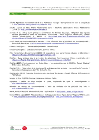 Outil EPECEDU (Evaluation de la Prise En Compte de l'Environnement dans les Documents d'Urbanisme)
                               Fiches sentinelles « Aménagement du territoire » - Réalisation FRAPNA Ain - Version 2 (Février 2012)



39. Ressources



ADEME, Agende de l'Environnement et de la Maîtrise de l'Energie - Cartographie des sites et sols pollués
   http://ademe.fr/cartographie/SSP/carteTout.htm

AERMC, Agence de l'Eau Rhône Méditerranée Corse - RhoMéO, observatoire Rhône Méditerranée
  (AERMC)  http://rhomeo.espaces-naturels.fr

ASTERS et al. (2007) Guide pratique à destination des Maîtres d'ouvrage. Intégration des espaces
  naturels patrimoniaux dans les documents d'urbanisme. Conseil Régional Rhône-Alpes, Conseil
  Général    Haute-Savoie  &    Asters       http://www.asters.asso.fr/telecharger-document.php?
  idfichier=6&page=DT1194268581&idapplication=page

ATEN, Atelier Technique des Espaces Naturels - Outils juridiques pour la protection des espaces naturels :
  30 fiches à télécharger  http://bibliothequeenligne.espaces-naturels.fr/outilsjuridiques/

Collectif Dalloz (2011) Code de l'environnement. Editions Dalloz.

Collectif Dalloz (2011) Code de l'urbanisme. Editions Dalloz.

FNE, France Nature Environnement (2008) 40 propositions pour les territoires robustes et désirables 
  http://www.fne.asso.fr/fr/themes/category.html?cid=105

FRAPNA – Guide pratique pour la prévention des atteintes à l'environnement (Fiches « sentinelles ») 
  http://www.frapna-38.org/sentinelles-de-lenvironnement/classeur-veille.html

FRAPNA (2007) L'environnement en Rhône-Alpes – Les propositions de la FRAPNA. Conseil Régional
  Rhône-Alpes & FRAPNA.

FRAPNA (2011) Préservation de la biodiversité & aménagement du territoire : comment les (ré)concilier ?
  Eléments méthodologiques. DDT Ain & FRAPNA Ain.

FRAPNA Ain (2011) Ensemble, inventons notre territoire de demain. Conseil Régional Rhône-Alpes &
  FRAPNA Ain.

Jacquot H, Priet F (2008) Droit de l'urbanisme. Editions Dalloz.

Legifrance - Textes du droit français                  et       codes,   disponibles    en   ligne    et   téléchargeables       
   http://www.legifrance.gouv.fr/

Ministère en charge de l'Environnement                      -    Base    de   données    sur    la   pollution    des     sols   
   http://basol.ecologie.gouv.fr

MNHN, Muséum National d'Histoire Naturelle - Vigie Nature  http://www2.mnhn.fr/vigie-nature/

Région Rhône-Alpes (2009) Atlas des réseaux écologiques de Rhône-Alpes. Conseil Régional Rhône-Alpes
   http://biodiversite.rhonealpes.fr/spip.php?rubrique19 ; http://www.cartorera.rhonealpes.fr/




                                                                     Fédération Rhône-Alpes de Protection de la NAture - FRAPNA Ain
                                                11 Avenue Maginot 01000 BOURG EN BRESSE 04.74.21.38.79 frapna-ain@frapna.org Page 83
       membre de
 