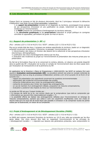 Outil EPECEDU (Evaluation de la Prise En Compte de l'Environnement dans les Documents d'Urbanisme)
                               Fiches sentinelles « Aménagement du territoire » - Réalisation FRAPNA Ain - Version 2 (Février 2012)



4. Les documents des documents


Chaque DocU se compose en fait de plusieurs documents, dont les 3 principaux retracent la démarche
d'élaboration (voir fiche 3 & voir fiches sentinelles / urbanisme) :
       le rapport de présentation consiste en un diagnostic du territoire, accompagné d'une analyse
      de ses perspectives d'évolution et une justification du projet, notamment au regard de ses
      incidences sur l'environnement,
       le PADD présente les orientations d'aménagement du territoire retenues,
       les documents graphiques et les prescriptions traduisent le projet politique en consignes
      concrètes et opposables, permettant de guider sa mise en œuvre.



4.1. Rapport de présentation (« RP »)
(PLU : articles L123-1-2 CU et R123-2 CU / SCOT : articles L122-1-2 CU et R122-2 CU)
Plus qu'un simple état des lieux, il propose une analyse approfondie du territoire, basée sur un diagnostic
exhaustif concernant la population, l'économie, le paysage, l'environnement, etc. :
    hiérarchisation des enjeux en fonction des besoins de la collectivité et des perspectives d'évolution
   (économique, démographique),
    justification des choix d'aménagements retenus par les élus,
    évaluation des incidences du projet sur l'environnement et présentation des mesures prises pour sa
   préservation.

Du fait de la formulation floue de la loi concernant le contenu attendu, on observe une grande disparité
dans la qualité des RP. L'évaluation de la prise en compte de l'environnement dans les DocU passe donc
par l'évaluation de l'exhaustivité et de la pertinence du RP.


En application de la Directive « Plans et Programmes » (2001/42/CE), les SCOT et certains PLU sont
soumis à évaluation environnementale (EE). La procédure prévoit une prise en compte renforcée de
l'environnement, tout au long du processus d'élaboration (articles L121-10 et suivants CU et R121-14 et
suivants CU) :
    - rapport de présentation plus approfondi concernant les questions environnementales
    - appréciation des incidences environnementales des projets,
    - recherche d'alternatives pour éviter les aménagements néfastes,
    - recherche de solutions pour limiter les impacts des aménagements,
    - en cas de maintien d'un aménagement néfaste, proposition de mesures compensatoires,
    - évaluation a posteriori des impacts du DocU sur l'environnement.

La portée de l'EE est pour l'instant limitée par :
 le manque de clarté de la loi, non encore résolu par la jurisprudence (que doit-on comprendre par
« informations qui peuvent être raisonnablement exigées » ?).
 la possibilité offerte de réaliser des aménagements néfastes pour l'environnement en échange de
mesures compensatoires, sachant que celles-ci sont non seulement insuffisantes voire non mises en
oeuvre mais qu'il ne nous est de toute façon pas possible ni d'évaluer ni de compenser toutes les pertes
subies par la biodiversité, en raison de sa complexité.




4.2. Projet d'Aménagement et de Développement Durables (PADD)
(PLU : articles L123-1-3 CU et R123-3 CU / SCOT : articles L122-1-3 CU et R122-2-1 CU)
Le PADD doit exposer clairement l'évolution du territoire sur 10-15 ans, telle que proposée par les élus
après débat. Ces choix doivent être faits en respectant l'environnement et les principes du
« développement durable » : « répondre aux besoins des générations présentes, sans compromettre la



                                                                     Fédération Rhône-Alpes de Protection de la NAture - FRAPNA Ain
                                                11 Avenue Maginot 01000 BOURG EN BRESSE 04.74.21.38.79 frapna-ain@frapna.org Page 12
       membre de
 