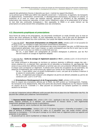 Outil EPECEDU (Evaluation de la Prise En Compte de l'Environnement dans les Documents d'Urbanisme)
                                Fiches sentinelles « Aménagement du territoire » - Réalisation FRAPNA Ain - Version 2 (Février 2012)


capacité des générations futures à répondre aux leurs » (extrait du rapport Bruntland).
La loi précise que le PADD peut définir des objectifs concernant « l'urbanisme, le logement, les transports
et déplacements, l'implantation commerciale, le développement économique, touristique et culturel, la
protection et la mise en valeur des espaces naturels, agricoles et forestiers et des paysages, la
préservation des ressources naturelles, la lutte contre l'étalement urbain et la préservation et la remise
en bon état des continuités écologiques ». Non opposable, le PADD a un poids indirect car les
prescriptions et cartes doivent être compatibles avec ses orientations.




4.3. Documents graphiques et prescriptions
Sous forme de cartes et de prescriptions, ces documents constituent un mode d'emploi pour la mise en
œuvre des choix politiques du PADD. Ils sont opposables aux tiers, c'est à dire que les demandes de
permis de construire doivent leur être conformes. Leur poids réel dépend toutefois de leur précision.

    pour les SCOT : Document d'Orientation et d'Objectifs (DOO, articles L122-1-4 et suivants CU
   et R122-3 CU), qui remplace le DOG (Document d'Orientations Générales).
   Le SCOT n'a pas pour objet de définir précisément des zones d'occupation des sols. Le DOO donne des
   préconisations générales, mais il peut imposer un cadre contraignant pour les PLU à venir (qui lui sont
   inférieurs et ont 3 ans pour se mettre en conformité avec lui).
          Par ex., il peut établir une cartographie de corridors biologiques à préserver, que les PLU
          devront traduire en zonage et règlement adaptés.


    pour les PLU : Carte du zonage et règlement associé (« R-Z », articles L123-1-5 CU et R123-4
   et suivants CU).
   Les cartes précisent le découpage du territoire en secteurs destinés à différents usages des sols :
   zones urbaines (U), à urbaniser (AU), agricoles (A) et naturelles ou forestières (N, voir fiche 4b). Des
   zones et sous-zones bien définies constituent un premier pas vers une protection efficace des espaces.
   A chaque zone correspond un règlement. Il précise entre autres les occupations du sol autorisées, les
   distances d'implantation des constructions par rapport aux voiries et aux limites séparatives, etc.
          Par ex., il peut définir, pour un projet d'urbanisation à venir, une part de la surface à réserver à
          la nature (ni construction, ni parking).
          Par ex., le règlement peut instaurer une obligation de permis de démolir préalable au permis de
          construire (art. L123-1-5.10° CU).

   ... et Orientations d'Aménagement et de Programmation (OAP, articles L123-1-4 CU).
   Dans le respect des orientations définies par le PADD, les OAP portent sur l'aménagement, l'habitat,
   les transports et les déplacements. Elles font partie des documents obligatoires du PLU depuis l'entrée
   en vigueur de la loi « Grenelle 2 ». Elles peuvent se concentrer sur certains quartiers ou certains
   secteurs du territoire.


Le code de l'urbanisme prévoit différents outils pouvant être mis en place lors de l'élaboration des PLU. Ils
peuvent être utilisés pour préserver l'environnement :


     Espaces Boisés Classés (EBC, article L130-1 CU) : appliqués à des bois, haies, ripisylves, arbres
isolés, espaces existants ou à reboiser. Les constructions et travaux divers y sont réglementés
(notamment abattage d'arbres soumis à autorisation).
    Ils peuvent par ex. servir à préserver des haies bocagères.

     Espaces remarquables : l'article L123-1-5.7° CU donne l'occasion « d'identifier et localiser […] les
sites et secteurs à protéger, à mettre en valeur ou à requalifier pour des motifs d'ordre culturel,
historique ou écologique ». Ce n'est pas le zonage en lui-même mais un règlement précis qui apporte une
protection à ces espaces.
    Ils peuvent par ex. servir à préserver un réseau de mares.




                                                                      Fédération Rhône-Alpes de Protection de la NAture - FRAPNA Ain
                                                 11 Avenue Maginot 01000 BOURG EN BRESSE 04.74.21.38.79 frapna-ain@frapna.org Page 13
        membre de
 