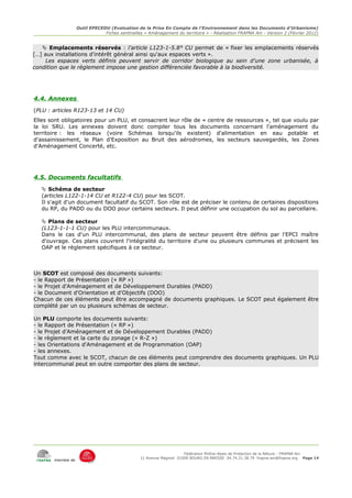 Outil EPECEDU (Evaluation de la Prise En Compte de l'Environnement dans les Documents d'Urbanisme)
                               Fiches sentinelles « Aménagement du territoire » - Réalisation FRAPNA Ain - Version 2 (Février 2012)


    Emplacements réservés : l'article L123-1-5.8° CU permet de « fixer les emplacements réservés
[…] aux installations d'intérêt général ainsi qu'aux espaces verts ».
     Les espaces verts définis peuvent servir de corridor biologique au sein d'une zone urbanisée, à
condition que le règlement impose une gestion différenciée favorable à la biodiversité.




4.4. Annexes
(PLU : articles R123-13 et 14 CU)
Elles sont obligatoires pour un PLU, et consacrent leur rôle de « centre de ressources », tel que voulu par
la loi SRU. Les annexes doivent donc compiler tous les documents concernant l'aménagement du
territoire : les réseaux (voire Schémas lorsqu'ils existent) d'alimentation en eau potable et
d'assainissement, le Plan d'Exposition au Bruit des aérodromes, les secteurs sauvegardés, les Zones
d'Aménagement Concerté, etc.




4.5. Documents facultatifs
    Schéma de secteur
   (articles L122-1-14 CU et R122-4 CU) pour les SCOT.
   Il s'agit d'un document facultatif du SCOT. Son rôle est de préciser le contenu de certaines dispositions
   du RP, du PADD ou du DOO pour certains secteurs. Il peut définir une occupation du sol au parcellaire.

    Plans de secteur
   (L123-1-1-1 CU) pour les PLU intercommunaux.
   Dans le cas d'un PLU intercommunal, des plans de secteur peuvent être définis par l'EPCI maître
   d'ouvrage. Ces plans couvrent l'intégralité du territoire d'une ou plusieurs communes et précisent les
   OAP et le règlement spécifiques à ce secteur.



Un SCOT est composé des documents suivants:
- le Rapport de Présentation (« RP »)
- le Projet d'Aménagement et de Développement Durables (PADD)
- le Document d'Orientation et d'Objectifs (DOO)
Chacun de ces éléments peut être accompagné de documents graphiques. Le SCOT peut également être
complété par un ou plusieurs schémas de secteur.

Un PLU comporte les documents suivants:
- le Rapport de Présentation (« RP »)
- le Projet d'Aménagement et de Développement Durables (PADD)
- le règlement et la carte du zonage (« R-Z »)
- les Orientations d'Aménagement et de Programmation (OAP)
- les annexes.
Tout comme avec le SCOT, chacun de ces éléments peut comprendre des documents graphiques. Un PLU
intercommunal peut en outre comporter des plans de secteur.




                                                                     Fédération Rhône-Alpes de Protection de la NAture - FRAPNA Ain
                                                11 Avenue Maginot 01000 BOURG EN BRESSE 04.74.21.38.79 frapna-ain@frapna.org Page 14
       membre de
 