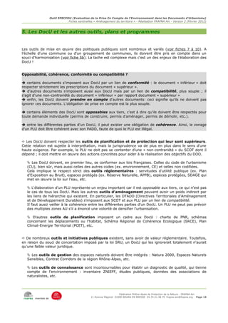 Outil EPECEDU (Evaluation de la Prise En Compte de l'Environnement dans les Documents d'Urbanisme)
                               Fiches sentinelles « Aménagement du territoire » - Réalisation FRAPNA Ain - Version 2 (Février 2012)



5. Les DocU et les autres outils, plans et programmes


Les outils de mise en œuvre des politiques publiques sont nombreux et variés (voir fiches 7 à 10). A
l'échelle d'une commune ou d'un groupement de communes, ils doivent être pris en compte dans un
souci d'harmonisation (voir fiche 5b). La tache est complexe mais c'est un des enjeux de l'élaboration des
DocU !


Opposabilité, cohérence, conformité ou compatibilité ?

 certains documents s'imposent aux DocU par un lien de conformité : le document « inférieur » doit
respecter strictement les prescriptions du document « supérieur ».
 d'autres documents s'imposent aussi aux DocU mais par un lien de compatibilité, plus souple ; il
s'agit d'une non-contrariété du document « inférieur » par rapport document « supérieur »
 enfin, les DocU doivent prendre en compte d'autres documents: ceci signifie qu'ils ne doivent pas
ignorer ces documents. L'obligation de prise en compte est la plus souple.

 certains éléments des DocU sont opposables aux tiers, c'est à dire qu'ils doivent être respectés pour
toute demande individuelle (permis de construire, permis d'aménager, permis de démolir, etc.).

 entre les différentes parties d'un DocU, il peut exister une obligation de cohérence. Ainsi, le zonage
d'un PLU doit être cohérent avec son PADD, faute de quoi le PLU est illégal.


 Les DocU doivent respecter les outils de planification et de protection qui leur sont supérieurs.
Cette relation est sujette à interprétation, mais la jurisprudence va de plus en plus dans le sens d'une
haute exigence. Par exemple, le PLU ne doit pas se contenter d'une « non-contrariété » du SCOT dont il
dépend ; il doit mettre en œuvre des actions concrètes pour aider à la réalisation des objectifs du DOO.

    Les DocU doivent, en premier lieu, se conformer aux lois françaises. Celles du code de l'urbanisme
   (CU), bien sûr, mais aussi celles des autres codes (ex. environnement, CE) et celles non codifiées.
   Cela implique le respect strict des outils réglementaires : servitudes d'utilité publique (ex. Plan
   d'Exposition au Bruit), espaces protégés (ex. Réserve Naturelle, APPB), espèces protégées, SDAGE qui
   met en œuvre la loi sur l'eau, etc.

    L'élaboration d'un PLU représente un enjeu important car il est opposable aux tiers, ce qui n'est pas
   le cas de tous les DocU. Mais les autres outils d'aménagement peuvent avoir un poids indirect par
   les liens de hiérarchie qui existent. En particulier, les DTADD (Directives Territoriales d'Aménagement
   et de Développement Durables) s'imposent aux SCOT et aux PLU par un lien de compatibilité.
   Il faut aussi veiller à la cohérence entre les différentes parties d'un DocU. Un PLU ne peut pas prévoir
   des multiples zones AU s'il a énoncé une volonté de densifier l'urbanisation.

    D'autres outils de planification imposent un cadre aux DocU : charte de PNR, schémas
   concernant les déplacements ou l'habitat, Schéma Régional de Cohérence Ecologique (SRCE), Plan
   Climat-Energie Territorial (PCET), etc.


 De nombreux outils et initiatives publiques existent, sans avoir de valeur réglementaire. Toutefois,
en raison du souci de concertation imposé par la loi SRU, un DocU qui les ignorerait totalement n'aurait
qu'une faible valeur juridique.

    Les outils de gestion des espaces naturels doivent être intégrés : Natura 2000, Espaces Naturels
   Sensibles, Contrat Corridors de la région Rhône-Alpes, etc.

    Les outils de connaissance sont incontournables pour établir un diagnostic de qualité, qui tienne
   compte de l'environnement : inventaire ZNIEFF, études publiques, données des associations de
   naturalistes, etc.




                                                                     Fédération Rhône-Alpes de Protection de la NAture - FRAPNA Ain
                                                11 Avenue Maginot 01000 BOURG EN BRESSE 04.74.21.38.79 frapna-ain@frapna.org Page 16
       membre de
 