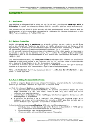 Outil EPECEDU (Evaluation de la Prise En Compte de l'Environnement dans les Documents d'Urbanisme)
                               Fiches sentinelles « Aménagement du territoire » - Réalisation FRAPNA Ain - Version 2 (Février 2012)



6. Et après ?



6.1. Application
Sauf demande de modification par le préfet, un PLU (ou un SCOT) est applicable deux mois après la
délibération du conseil. Les prescriptions doivent alors être respectées pour tout nouvel aménagement.

Elles doivent aussi être mises en œuvre à travers les outils d'aménagement de rang inférieur. Ainsi, les
préconisations d'un SCOT doivent être traduites lors de l'élaboration des Plans de Déplacements Urbains
(PDU), Programmes Locaux de l'habitat (PLH), etc.




6.2. Suivi et évaluation
Au plus tard six ans après la validation (ou la dernière révision) du SCOT, l'EPCI « procède à une
analyse des résultats de l'application du schéma en matière d'environnement, de transports et de
déplacements, de maîtrise de la consommation d'espace et d'implantation commerciale, et délibère sur
son maintien en vigueur ou sur sa révision partielle ou complète » (art. L.122-14 CU).
Les PLU soumis à Evaluation Environnementale doivent également faire l'objet, au plus tard six ans après
leur entrée en vigueur ou leur dernière révision, d'une « analyse des résultats de [leur] application,
notamment du point de vue de l'environnement et de la maîtrise de la consommation des espaces » (art.
L.123-13-1 CU).

Sans attendre cette évaluation, une veille permanente est nécessaire pour contrôler que les conditions
posées par le DOO (ou le zonage et son règlement, pour un PLU) sont bien mises en œuvre dans les
autres documents de planification et lors des demandes de constructions.
Les évolutions du territoire doivent être suivies grâce aux indicateurs mis en place par le DocU (ex.
évolution de la population, de la consommation d'espace, des corridors biologiques).

Même après l'élaboration d'un DocU, vous pouvez devenir « sentinelles de votre territoire », pour
veiller à sa bonne application !




6.3. PLU et SCOT, des documents vivants
La loi SRU a conçu les DocU comme des centres d'informations, compilant toutes les réglementations
publiques qui concernent l'utilisation de l'espace sur un territoire donné.

Les DocU doivent pouvoir évoluer en permanence pour s'adapter :
   ➢ aux autres documents concernant le territoire. Par exemple, une commune dispose de 3 ans,
      après l'élaboration d'un SCOT (ou SDAGE, charte de PNR, etc.), pour mettre son PLU en
      conformité avec ses préconisations.
   ➢ au cadre légal : les DocU peuvent être modifiés pour bénéficier de l'apparition de nouveaux outils
      d'aménagement ou de protection.
   ➢ à l'évolution du territoire et de la collectivité, pour répondre aux nouveaux enjeux, et en
      particulier aux enjeux environnementaux. Par exemple un SCOT peut être complété par un
      Schéma de Secteur pour répondre à la nécessité de densifier l'habitat.

En fonction de l'importance des modifications, différentes procédures s'appliquent :
          •  mise à jour sans enquête publique, par arrêté du maire ou du président de l'EPCI (par ex.
             pour la transcription de nouvelles servitudes d'utilité publique),
          •  révision simplifiée, mais avec enquête publique,
          •  révision complète, qui reprend tout le processus d'élaboration.




                                                                     Fédération Rhône-Alpes de Protection de la NAture - FRAPNA Ain
                                                11 Avenue Maginot 01000 BOURG EN BRESSE 04.74.21.38.79 frapna-ain@frapna.org Page 18
       membre de
 