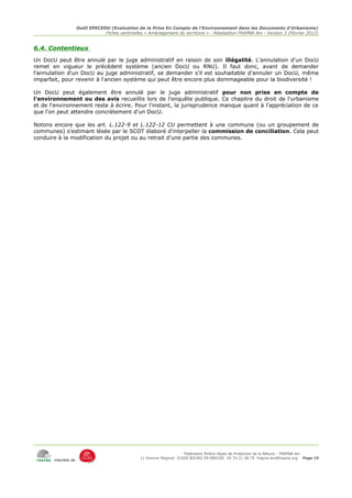 Outil EPECEDU (Evaluation de la Prise En Compte de l'Environnement dans les Documents d'Urbanisme)
                               Fiches sentinelles « Aménagement du territoire » - Réalisation FRAPNA Ain - Version 2 (Février 2012)


6.4. Contentieux
Un DocU peut être annulé par le juge administratif en raison de son illégalité. L'annulation d'un DocU
remet en vigueur le précédent système (ancien DocU ou RNU). Il faut donc, avant de demander
l'annulation d'un DocU au juge administratif, se demander s'il est souhaitable d'annuler un DocU, même
imparfait, pour revenir à l'ancien système qui peut être encore plus dommageable pour la biodiversité !

Un DocU peut également être annulé par le juge administratif pour non prise en compte de
l'environnement ou des avis recueillis lors de l'enquête publique. Ce chapitre du droit de l'urbanisme
et de l'environnement reste à écrire. Pour l'instant, la jurisprudence manque quant à l'appréciation de ce
que l'on peut attendre concrètement d'un DocU.

Notons encore que les art. L.122-9 et L.122-12 CU permettent à une commune (ou un groupement de
communes) s'estimant lésée par le SCOT élaboré d'interpeller la commission de conciliation. Cela peut
conduire à la modification du projet ou au retrait d'une partie des communes.




                                                                     Fédération Rhône-Alpes de Protection de la NAture - FRAPNA Ain
                                                11 Avenue Maginot 01000 BOURG EN BRESSE 04.74.21.38.79 frapna-ain@frapna.org Page 19
       membre de
 