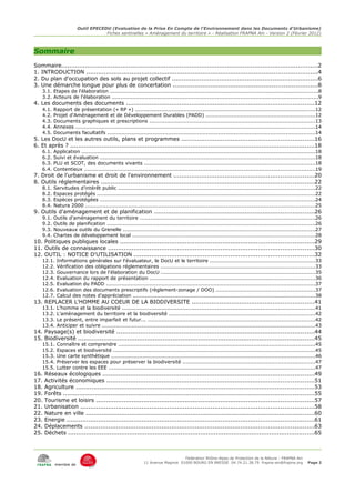 Outil EPECEDU (Evaluation de la Prise En Compte de l'Environnement dans les Documents d'Urbanisme)
                                    Fiches sentinelles « Aménagement du territoire » - Réalisation FRAPNA Ain - Version 2 (Février 2012)



Sommaire
Sommaire..................................................................................................................................2
1. INTRODUCTION .....................................................................................................................4
2. Du plan d'occupation des sols au projet collectif ..........................................................................6
3. Une démarche longue pour plus de concertation .........................................................................8
    3.1. Etapes de l'élaboration ........................................................................................................................8
    3.2. Acteurs de l'élaboration .......................................................................................................................9
4. Les documents des documents ...............................................................................................12
    4.1.   Rapport de présentation (« RP ») ........................................................................................................12
    4.2.   Projet d'Aménagement et de Développement Durables (PADD) ...............................................................12
    4.3.   Documents graphiques et prescriptions ................................................................................................13
    4.4.   Annexes ..........................................................................................................................................14
    4.5.   Documents facultatifs ........................................................................................................................14
5. Les DocU et les autres outils, plans et programmes ...................................................................16
6. Et après ? ............................................................................................................................18
    6.1.   Application .......................................................................................................................................18
    6.2.   Suivi et évaluation ............................................................................................................................18
    6.3.   PLU et SCOT, des documents vivants ..................................................................................................18
    6.4.   Contentieux .....................................................................................................................................19
7. Droit de l'urbanisme et droit de l'environnement .......................................................................20
8. Outils réglementaires ............................................................................................................22
    8.1.   Servitudes d'intérêt public .................................................................................................................22
    8.2.   Espaces protégés ..............................................................................................................................22
    8.3.   Espèces protégées ............................................................................................................................24
    8.4.   Natura 2000 ....................................................................................................................................25
9. Outils d'aménagement et de planification .................................................................................26
    9.1.   Outils d'aménagement du territoire .....................................................................................................26
    9.2.   Outils de planification ........................................................................................................................26
    9.3.   Nouveaux outils du Grenelle ...............................................................................................................27
    9.4.   Chartes de développement local .........................................................................................................28
10. Politiques publiques locales ..................................................................................................29
11. Outils de connaissance ........................................................................................................30
12. OUTIL : NOTICE D'UTILISATION ...........................................................................................32
    12.1.   Informations générales sur l'évaluateur, le DocU et le territoire .............................................................33
    12.2.   Vérification des obligations réglementaires .........................................................................................33
    12.3.   Gouvernance lors de l'élaboration du DocU .........................................................................................35
    12.4.   Evaluation du rapport de présentation ...............................................................................................36
    12.5.   Evaluation du PADD ........................................................................................................................37
    12.6.   Evaluation des documents prescriptifs (règlement-zonage / DOO) .........................................................37
    12.7.   Calcul des notes d'appréciation .........................................................................................................38
13. REPLACER L'HOMME AU COEUR DE LA BIODIVERSITE ..............................................................41
    13.1.   L'homme et la biodiversité ...............................................................................................................41
    13.2.   L'aménagement du territoire et la biodiversité ....................................................................................42
    13.3.   Le présent, entre imparfait et futur... ................................................................................................42
    13.4.   Anticiper et suivre ...........................................................................................................................43
14. Paysage(s) et biodiversité ....................................................................................................44
15. Biodiversité ........................................................................................................................45
    15.1.   Connaître et comprendre .................................................................................................................45
    15.2.   Espaces et biodiversité ....................................................................................................................45
    15.3.   Une carte synthétique .....................................................................................................................46
    15.4.   Préserver les espaces pour préserver la biodiversité ............................................................................47
    15.5.   Lutter contre les EEE .......................................................................................................................47
16.   Réseaux écologiques ...........................................................................................................49
17.   Activités économiques .........................................................................................................51
18.   Agriculture .........................................................................................................................53
19.   Forêts ...............................................................................................................................55
20.   Tourisme et loisirs ..............................................................................................................57
21.   Urbanisation ......................................................................................................................58
22.   Nature en ville ....................................................................................................................60
23.   Energie .............................................................................................................................61
24.   Déplacements ....................................................................................................................63
25.   Déchets .............................................................................................................................65



                                                                                 Fédération Rhône-Alpes de Protection de la NAture - FRAPNA Ain
                                                             11 Avenue Maginot 01000 BOURG EN BRESSE 04.74.21.38.79 frapna-ain@frapna.org               Page 2
           membre de
 