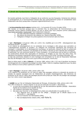 Outil EPECEDU (Evaluation de la Prise En Compte de l'Environnement dans les Documents d'Urbanisme)
                               Fiches sentinelles « Aménagement du territoire » - Réalisation FRAPNA Ain - Version 2 (Février 2012)



7. Droit de l'urbanisme et droit de l'environnement


De manière générale, tout DocU a l'obligation de se conformer aux lois françaises. Certaines lois relatives
à l'aménagement et à l'environnement doivent être plus particulièrement prises en considération dans
l'élaboration des DocU puisqu'elles s'imposent réglementairement à eux.



 Loi de protection de la nature (articles L411--1 et suivants CE, loi du 10 juillet 1976)
Elle marque un tournant puisque pour la première fois, la préservation de l'environnement y est
présentée comme objectif d'intérêt général, qui est un devoir pour tous (citoyens comme collectivités)
(voir fiches sentinelles / biodiversité). Sont notamment instaurés :
           ✔ une liste nationale d'espèces végétales et animales protégées,
           ✔ des statuts de protection des espaces (ex. Réserve Naturelle, APPB),
           ✔ l'obligation d'intégrer les préoccupations d'environnement dans les DocU.



 Loi « Montagne » (9 janvier 1985, art. L145-1 CU, modifiée par la loi DTR – Développement des
Territoires Ruraux - de 2005)
La loi relative au développement et à la protection de la montagne a été conçue pour permettre un
« développement équitable et durable » en intégrant les contraintes spécifiques des territoires de
montagne. L'urbanisation et le développement touristique, en particulier, doivent se faire en préservant
les espaces (agricoles, forestiers), les paysages et les milieux naturels qui font l'identité des montagnes.
En particulier, sur une commune située en « zone montagne », la construction doit se faire en continuité,
les constructions doivent être regroupées en hameaux, et limitées sur les rives des plans d'eau, les
opérations touristiques importantes doivent suivre la procédure UTN (Unité Touristique Nouvelle), etc.
La liste des communes classées en zone montagne est consultable sur le site de l'Association Nationale
des Elus de Montagne (http://www.anem.org/fr/chiffres/cartographie_massifs.php).

Dans le même esprit, la loi « Littoral » (3 janvier 1986, article L146-1 CU) vise à équilibrer les besoins
d'aménagement et la nécessité de protéger ce milieu fragile. Cette loi s'applique également pour les plans
d'eau intérieurs d'une surface supérieure à 1000 ha).



 Loi « Paysage » (8 janvier 1993, article L350-1 CE)
La loi relative à la protection et à la mise en valeur des paysages renforce la nécessité de prendre en
compte les aspects paysagers lors de l'élaboration de projets d'aménagements. Des Directives de
protection et de mise en valeur des paysages peuvent être prises par l'Etat afin de protéger des paysages
pour leur valeur propre (voir fiche 9).



 LAURE (Loi sur l'Air et l'Utilisation Rationnelle de l'Energie, 30 décembre 1996, article L120-1 CE)
Pour offrir à chacun le « droit à respirer un air qui ne nuise pas à sa santé », elle prévoit :
   ➢ un suivi de la surveillance de la qualité de l'air par des associations agréées (AASQA – Association
        Agréee de Surveillance de la Qualité de l'Air).
   ➢ une meilleure information des citoyens.
   ➢ des plans pour favoriser un développement urbain non préjudiciable à la qualité de l'air :
            • Plan Régional pour la Qualité de l'Air (PRQA ; remplacé par le SRCAE depuis la loi
               « Grenelle 2 », voir fiche 9),
            • Plan de Protection de l'Atmosphère (PPA),
           •   Plan de Déplacements Urbains (PDU,              voir fiche 9).




                                                                     Fédération Rhône-Alpes de Protection de la NAture - FRAPNA Ain
                                                11 Avenue Maginot 01000 BOURG EN BRESSE 04.74.21.38.79 frapna-ain@frapna.org Page 20
       membre de
 