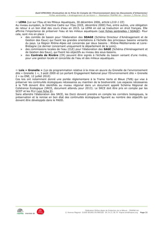 Outil EPECEDU (Evaluation de la Prise En Compte de l'Environnement dans les Documents d'Urbanisme)
                               Fiches sentinelles « Aménagement du territoire » - Réalisation FRAPNA Ain - Version 2 (Février 2012)


 LEMA (Loi sur l'Eau et les Milieux Aquatiques, 30 décembre 2006, article L210-1 CE)
Au niveau européen, la Directive Cadre sur l'Eau (DCE, décembre 2000) fixe, entre autres, une obligation
de retour à un bon état des cours d'eau en 2015. La LEMA en est sa traduction en droit français. Elle
affirme l'importance de préserver l'eau et les milieux aquatiques (voir fiches sentinelles / SDAGE). Pour
cela, sont mis en place :
      des comités de bassin pour l'élaboration des SDAGE (Schéma Directeur d'Aménagement et de
        Gestion des Eaux) qui fixent les grandes orientations à l'échelle des principaux bassins versants
        du pays. La Région Rhône-Alpes est concernée par deux bassins : Rhône-Méditerranée et Loire-
        Bretagne (ce dernier concernant uniquement le département de la Loire).
      des commissions locales de l'eau (CLE) pour l'élaboration des SAGE (Schéma d'Aménagement et
        de Gestion des Eaux), qui fixent les objectifs au niveau des sous-bassins.
      des Contrats de Rivière (CR) peuvent être signés à l'échelle du bassin versant d'une rivière,
        pour une gestion locale et concertée de l'eau et des milieux aquatiques.



 Lois « Grenelle » (Loi de programmation relative à la mise en œuvre du Grenelle de l'environnement
dite « Grenelle 1 », 3 août 2009 et Loi portant Engagement National pour l'Environnement dite « Grenelle
2 » ou ENE, 12 juillet 2010)
Ces lois ont notamment donné une portée réglementaire à la Trame Verte et Bleue (TVB) qui vise à
préserver les continuités écologiques nécessaires au maintien de la biodiversité. Les espaces nécessaires
à la TVB doivent être identifiés au niveau régional dans un document appelé Schéma Régional de
Cohérence Ecologique (SRCE, document attendu pour 2013). Le SRCE doit être pris en compte par les
SCOT et les PLU (voir fiche 9).
Sans attendre l'élaboration des SRCE, les DocU doivent prendre en compte les corridors biologiques, la
préservation et la remise en bon état des continuités écologiques figurant au nombre des objectifs qui
doivent être développés dans le PADD.




                                                                     Fédération Rhône-Alpes de Protection de la NAture - FRAPNA Ain
                                                11 Avenue Maginot 01000 BOURG EN BRESSE 04.74.21.38.79 frapna-ain@frapna.org Page 21
       membre de
 