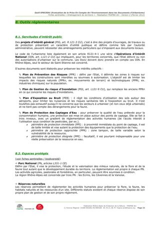 Outil EPECEDU (Evaluation de la Prise En Compte de l'Environnement dans les Documents d'Urbanisme)
                                Fiches sentinelles « Aménagement du territoire » - Réalisation FRAPNA Ain - Version 2 (Février 2012)



8. Outils réglementaires



8.1. Servitudes d'intérêt public
Des projets d'intérêt général (PIG, art. R.121-3 CU), c'est à dire des projets d’ouvrages, de travaux ou
de protection présentant un caractère d’utilité publique et définis comme tels par l'autorité
administrative, peuvent nécessiter des aménagements particuliers qui s'imposent aux documents locaux.

Le code de l'urbanisme liste également en son article R121-4-1 une série d'Opérations d'Intérêt
National (OIN, art. L121-2 CU) qui impliquent, pour les territoires concernés, que l'Etat délivre ou non
des autorisations d'urbaniser sur la commune. Les DocU doivent donc prendre en compte ces OIN. En
Rhône-Alpes, seul le secteur de Saint Etienne est concerné.

D'autres documents sont élaborés pour préserver les intérêts collectifs :

    Plan de Prévention des Risques (PPR) : défini par l'Etat, il délimite les zones à risques sur
   lesquelles les constructions sont interdites ou soumises à autorisation. L'objectif est de limiter les
   impacts des risques naturels (PPRn, ex. mouvements de terrain) et technologiques (PPRt, ex.
   industries chimiques) sur la population.

    Plan de Gestion du risque d'Inondation (PGI, art. L121-9 CU), qui remplace les anciens PPRn
   en ce qui concerne les risques d'inondations.

    Plan d'Exposition au Bruit (PEB) : il régit les conditions d'utilisation des sols autour des
   aéroports, pour limiter les nuisances et les risques sanitaires liés à l'exposition au bruit. Il n'est
   toutefois pas exhaustif puisqu'il ne concerne que les secteurs à urbaniser (et non ceux déjà urbanisés)
   et ne tient pas compte des dérangements pour la faune.

    Plan de Protection des Captages d'Eau : pour préserver la qualité de l'eau prélevée pour la
   consommation humaine, une protection est mise en place autour des points de captage. Elle se fait à
   trois niveaux, avec un gradient de règlementation des activités humaines (de l'accès interdit à
   l'utilisation sous condition de pesticides, par ex.).
           ✗   périmètre de protection immédiate (PPI) : à proximité immédiate du point de captage, il est
               de taille limitée et vise autant la protection des équipements que la protection de l'eau.
           ✗   périmètre de protection rapprochée (PPR) : zone tampon, de taille variable selon la
               vulnérabilité de la ressource.
           ✗   périmètre de protection éloignée (PPE) : facultatif, il est pourtant indispensable pour une
               réelle préservation de la ressource en eau.




8.2. Espaces protégés
(voir fiches sentinelles / biodiversité)
 Parc National (PN, articles L331-1 CE)
Défini par l'Etat, il vise la protection, l'étude et la valorisation des milieux naturels, de la flore et de la
faune tout autant que le développement durable du territoire. La réglementation est propre à chaque PN.
Les activités agricoles, pastorales et forestières, en particulier, peuvent être soumises à condition.
La région Rhône-Alpes est concernée par trois PN : les Ecrins, les Cévennes et la Vanoise.


 Réserves naturelles
Les réserves permettent de réglementer les activités humaines pour préserver la flore, la faune, les
habitats naturels et les ressources d'un site. Différents statuts existent et chaque réserve dispose de son
propre plan de gestion et de son propre règlement.




                                                                      Fédération Rhône-Alpes de Protection de la NAture - FRAPNA Ain
                                                 11 Avenue Maginot 01000 BOURG EN BRESSE 04.74.21.38.79 frapna-ain@frapna.org Page 22
        membre de
 