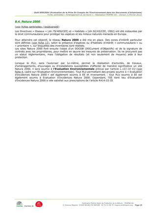 Outil EPECEDU (Evaluation de la Prise En Compte de l'Environnement dans les Documents d'Urbanisme)
                                Fiches sentinelles « Aménagement du territoire » - Réalisation FRAPNA Ain - Version 2 (Février 2012)


8.4. Natura 2000
(voir fiches sentinelles / biodiversité)
Les Directives « Oiseaux » (dir.79/409/CEE) et « Habitats » (dir.92/43/CEE, 1992) ont été instaurées par
le droit communautaire pour protéger les espèces et les milieux naturels menacés en Europe.

Pour atteindre cet objectif, le réseau Natura 2000 a été mis en place. Des zones d'intérêt particulier
sont définies (voir fiche 11), selon la présence d'espèces ou d'habitats d'intérêt « communautaire » ou
« prioritaire », sur lesquelles des inventaires sont réalisés.
Les sites Natura 2000 font ensuite l'objet d'un DOCOB (DOCument d'OBjectifs) et de la signature de
contrats avec les propriétaires, pour mettre en œuvre les mesures de préservation. Ils ne procurent pas
un statut réglementaire, mais l'obligation de résultats (et non seulement de moyens) aide à leur
protection.

Lorsque le PLU, sans l'autoriser par lui-même, permet la réalisation d'activités, de travaux,
d'aménagements, d'ouvrages ou d'installations susceptibles d'affecter de manière significative un site
Natura 2000, il sera soumis à l'Evaluation Environnementale prévue par l'article L.121-10 CU (voir
fiche 4, cadre sur l'Evaluation Environnementale). Tout PLU permettant des projets soumis à « Evaluation
d'Incidences Natura 2000 » est également soumis à EE et inversement : tout PLU soumis à EE est
également soumis à Evaluation d'Incidences Natura 2000. Cependant, l'EE tient lieu d'Evaluation
d'Incidences Natura 2000 si elle satisfait aux prescriptions de l'article R414-23 CE




                                                                      Fédération Rhône-Alpes de Protection de la NAture - FRAPNA Ain
                                                 11 Avenue Maginot 01000 BOURG EN BRESSE 04.74.21.38.79 frapna-ain@frapna.org Page 25
        membre de
 