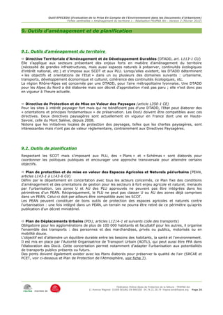 Outil EPECEDU (Evaluation de la Prise En Compte de l'Environnement dans les Documents d'Urbanisme)
                               Fiches sentinelles « Aménagement du territoire » - Réalisation FRAPNA Ain - Version 2 (Février 2012)



9. Outils d'aménagement et de planification



9.1. Outils d'aménagement du territoire
 Directive Territoriale d'Aménagement et de Développement Durables (DTADD, art. L113-1 CU)
Elle s'applique aux secteurs présentant des enjeux forts en matière d'aménagement du territoire
(nécessité de grandes infrastructures, mais aussi espaces naturels à préserver, continuités écologiques
d'intérêt national, etc.) et s'impose aux SCOT et aux PLU. Lorsqu'elles existent, les DTADD déterminent
« les objectifs et orientations de l'Etat » dans un ou plusieurs des domaines suivants : urbanisme,
transports, développement économique et culturel, cohérence des continuités écologiques, etc.
La région Rhône-Alpes est concernée par une DTADD, pour l'aire métropolitaine lyonnaise. Une DTADD
pour les Alpes du Nord a été élaborée mais son décret d'approbation n'est pas paru ; elle n'est donc pas
en vigueur à l'heure actuelle.


 Directive de Protection et de Mise en Valeur des Paysages (article L350-1 CE)
Pour les sites à intérêt paysager fort mais qui ne bénéficient pas d'une DTADD, l'Etat peut élaborer des
« orientations et principes fondamentaux » de préservation. Les DocU doivent être compatibles avec ces
directives. Deux directives paysagères sont actuellement en vigueur en France dont une en Haute-
Savoie, celle du Mont Salève, depuis 2008.
Notons que les initiatives locales de protection des paysages, telles que les chartes paysagères, sont
intéressantes mais n'ont pas de valeur réglementaire, contrairement aux Directives Paysagères.




9.2. Outils de planification
Respectant les SCOT mais s'imposant aux PLU, des « Plans » et « Schémas » sont élaborés pour
coordonner les politiques publiques et encourager une approche transversale pour atteindre certains
objectifs.

 Plan de protection et de mise en valeur des Espaces Agricoles et Naturels périurbains (PEAN,
articles L143-1 à L143-6 CU)
Défini par le département en concertation avec tous les acteurs concernés, ce Plan fixe des conditions
d'aménagement et des orientations de gestion pour les secteurs à fort enjeu agricole et naturel, menacés
par l'urbanisation. Les zones U et AU des PLU approuvés ne peuvent pas être intégrées dans les
périmètres d'un PEAN. Réciproquement, le PLU ne peut pas classer U ou AU des zones déjà comprises
dans un PEAN. Celui-ci doit par ailleurs être compatible avec les SCOT.
Les PEAN peuvent constituer de bons outils de protection des espaces agricoles et naturels contre
l'urbanisation : une fois intégré dans un PEAN, un terrain ne pourra être retiré de ce périmètre qu'après
publication d'un décret ministériel.


 Plan de Déplacements Urbains (PDU, articles L1214-1 et suivants code des transports)
Obligatoire pour les agglomérations de plus de 100 000 habitants et facultatif pour les autres, il organise
l'ensemble des transports : des personnes et des marchandises, privés ou publics, motorisés ou en
mobilité douce.
L'objectif est d'atteindre un équilibre durable entre les besoins des habitants, la santé et l'environnement.
Il est mis en place par l'Autorité Organisatrice de Transport Urbain (AOTU), qui peut aussi être PPA dans
l'élaboration des DocU. Cette concertation permet notamment d'adapter l'urbanisation aux potentialités
de transports publics présents ou futurs.
Des ponts doivent également exister avec les Plans élaborés pour préserver la qualité de l'air (SRCAE et
PCET, voir ci-dessous et Plan de Protection de l'Atmosphère, voir fiche 7).




                                                                     Fédération Rhône-Alpes de Protection de la NAture - FRAPNA Ain
                                                11 Avenue Maginot 01000 BOURG EN BRESSE 04.74.21.38.79 frapna-ain@frapna.org Page 26
       membre de
 