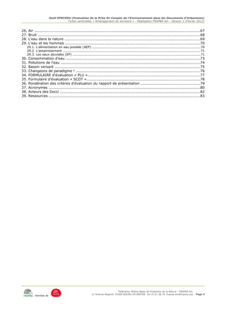 Outil EPECEDU (Evaluation de la Prise En Compte de l'Environnement dans les Documents d'Urbanisme)
                                   Fiches sentinelles « Aménagement du territoire » - Réalisation FRAPNA Ain - Version 2 (Février 2012)


26.   Air ....................................................................................................................................67
27.   Bruit .................................................................................................................................68
28.   L'eau dans la nature ............................................................................................................69
29.   L'eau et les hommes ...........................................................................................................70
  29.1. L'alimentation en eau potable (AEP) ..................................................................................................70
  29.2. L'assainissement .............................................................................................................................71
  29.3. Les eaux pluviales (EP) ....................................................................................................................71
30.   Consommation d'eau ...........................................................................................................73
31.   Pollutions de l'eau ...............................................................................................................74
32.   Bassin versant ....................................................................................................................75
33.   Changeons de paradigme ! ...................................................................................................76
34.   FORMULAIRE d'évaluation « PLU ».........................................................................................77
35.   Formulaire d'évaluation « SCOT »..........................................................................................78
36.   Pondération des critères d'évaluation du rapport de présentation ...............................................79
37.   Acronymes .........................................................................................................................80
38.   Acteurs des DocU ................................................................................................................82
39.   Ressources ........................................................................................................................83




                                                                            Fédération Rhône-Alpes de Protection de la NAture - FRAPNA Ain
                                                        11 Avenue Maginot 01000 BOURG EN BRESSE 04.74.21.38.79 frapna-ain@frapna.org            Page 3
           membre de
 